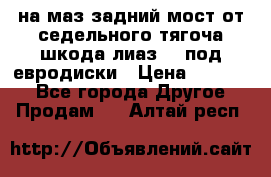 .на маз.задний мост от седельного тягоча шкода-лиаз110 под евродиски › Цена ­ 40 000 - Все города Другое » Продам   . Алтай респ.